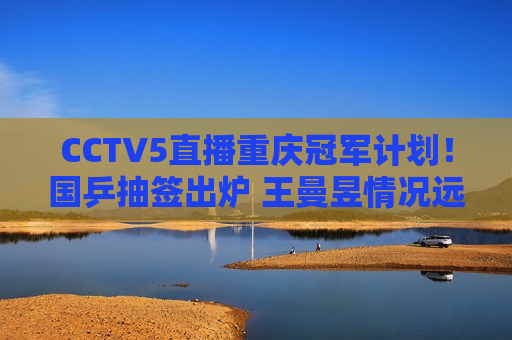 CCTV5直播重庆冠军计划！国乒抽签出炉 王曼昱情况远不如陈梦