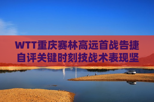 WTT重庆赛林高远首战告捷自评关键时刻技战术表现坚定