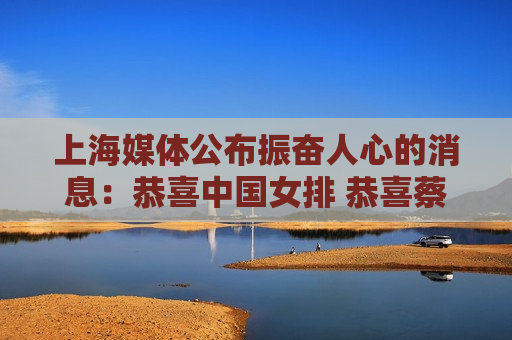 上海媒体公布振奋人心的消息：恭喜中国女排 恭喜蔡斌 终于等到了这一天
