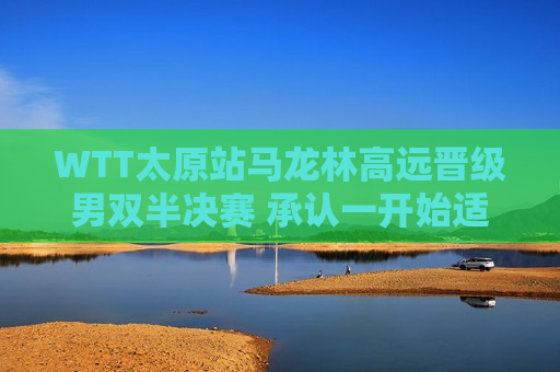 WTT太原站马龙林高远晋级男双半决赛 承认一开始适应场地存在问题
