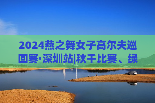 2024燕之舞女子高尔夫巡回赛·深圳站|秋千比赛、绿色比赛