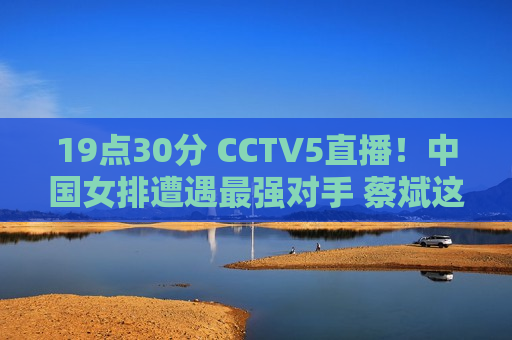 19点30分 CCTV5直播！中国女排遭遇最强对手 蔡斌这次势必报仇