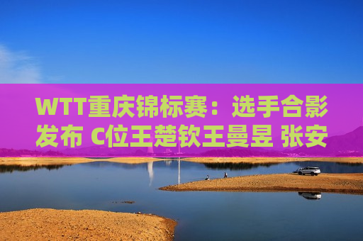 WTT重庆锦标赛：选手合影发布 C位王楚钦王曼昱 张安美得认不出来