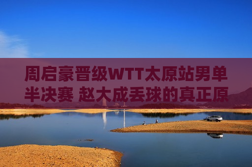 周启豪晋级WTT太原站男单半决赛 赵大成丢球的真正原因分析