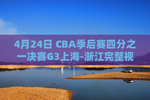 4月24日 CBA季后赛四分之一决赛G3上海-浙江完整视频