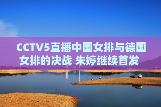 CCTV5直播中国女排与德国女排的决战 朱婷继续首发 两名新人都有轮换机会