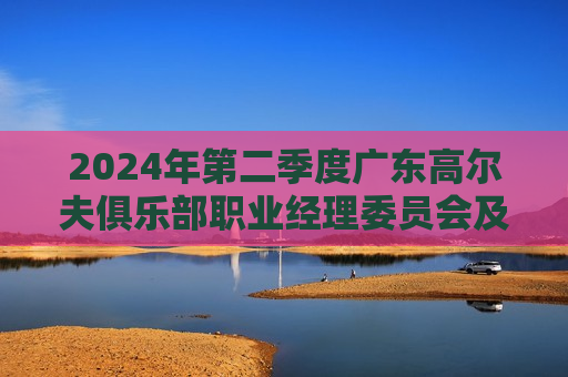 2024年第二季度广东高尔夫俱乐部职业经理委员会及俱乐部总经理交流会顺利召开