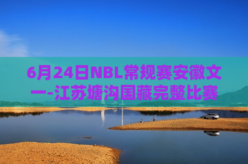 6月24日NBL常规赛安徽文一-江苏塘沟国藏完整比赛视频