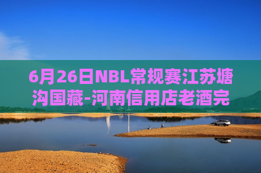 6月26日NBL常规赛江苏塘沟国藏-河南信用店老酒完整比赛视频