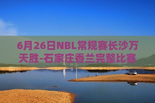 6月26日NBL常规赛长沙万天胜-石家庄香兰完整比赛视频